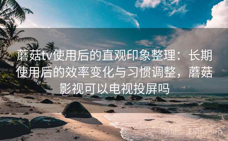 蘑菇tv使用后的直观印象整理：长期使用后的效率变化与习惯调整，蘑菇影视可以电视投屏吗