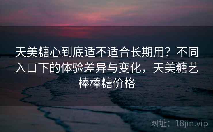 天美糖心到底适不适合长期用？不同入口下的体验差异与变化，天美糖艺棒棒糖价格