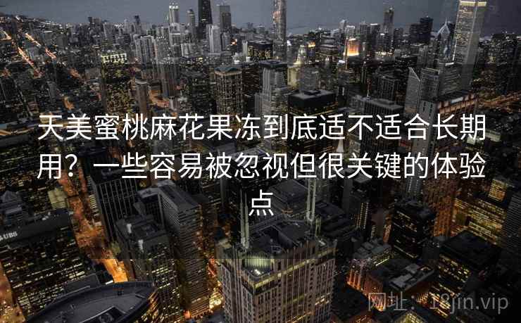 天美蜜桃麻花果冻到底适不适合长期用？一些容易被忽视但很关键的体验点