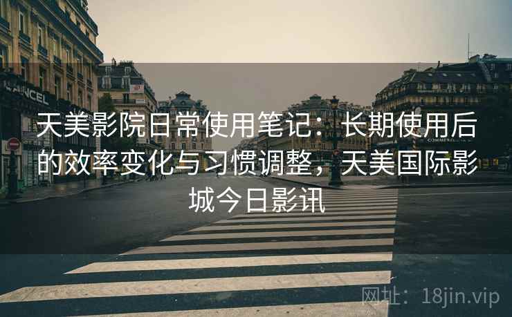 天美影院日常使用笔记：长期使用后的效率变化与习惯调整，天美国际影城今日影讯