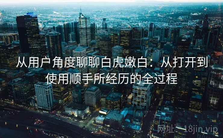 从用户角度聊聊白虎嫩白:从打开到使用顺手所经历的全过程 从用户角度聊聊白虎嫩白:从打开到使用顺手所经历的全过程