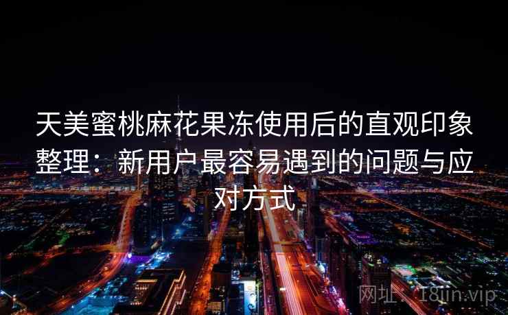 天美蜜桃麻花果冻使用后的直观印象整理：新用户最容易遇到的问题与应对方式