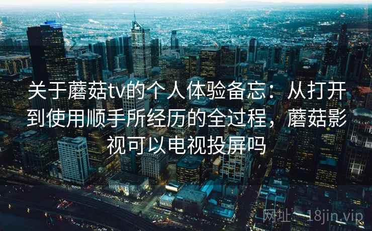 关于蘑菇tv的个人体验备忘：从打开到使用顺手所经历的全过程，蘑菇影视可以电视投屏吗