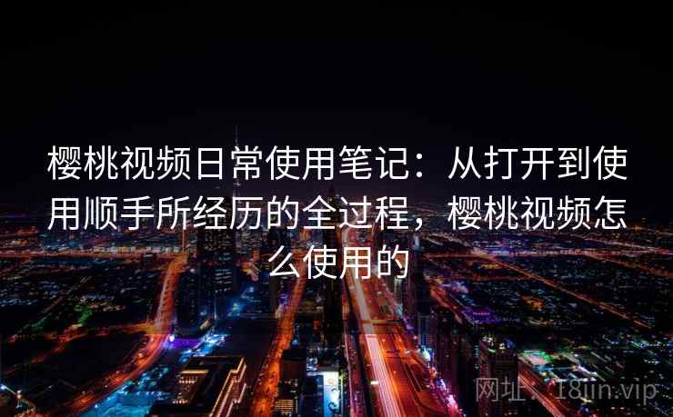 樱桃视频日常使用笔记：从打开到使用顺手所经历的全过程，樱桃视频怎么使用的