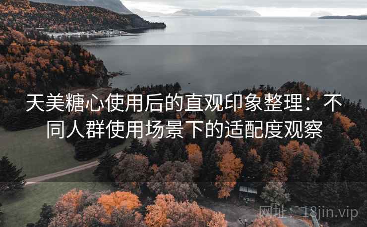天美糖心使用后的直观印象整理：不同人群使用场景下的适配度观察