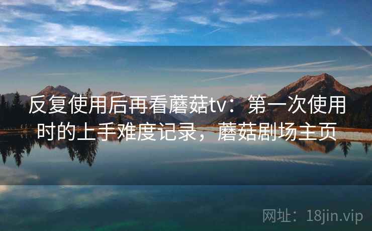 反复使用后再看蘑菇tv：第一次使用时的上手难度记录，蘑菇剧场主页