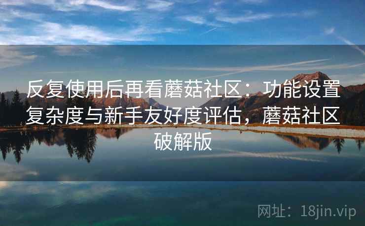反复使用后再看蘑菇社区：功能设置复杂度与新手友好度评估，蘑菇社区破解版