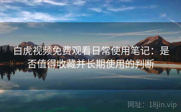 白虎视频免费观看日常使用笔记：是否值得收藏并长期使用的判断