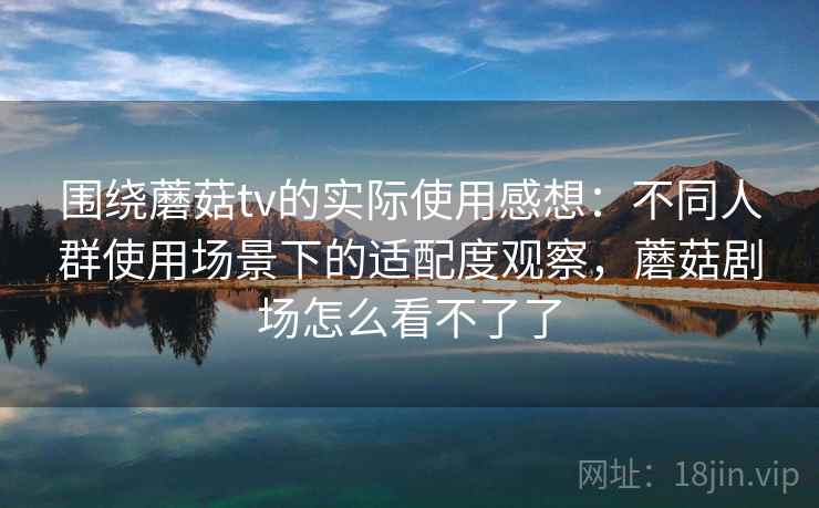 围绕蘑菇tv的实际使用感想：不同人群使用场景下的适配度观察，蘑菇剧场怎么看不了了