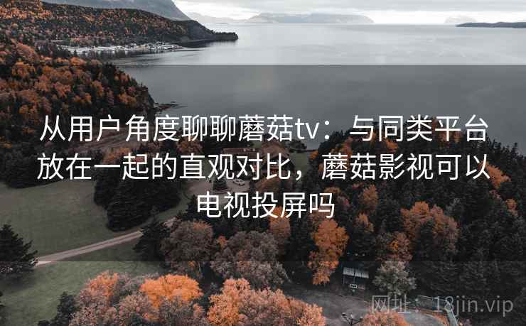从用户角度聊聊蘑菇tv：与同类平台放在一起的直观对比，蘑菇影视可以电视投屏吗