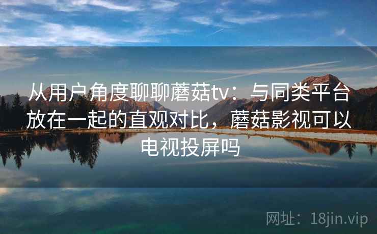 从用户角度聊聊蘑菇tv：与同类平台放在一起的直观对比，蘑菇影视可以电视投屏吗