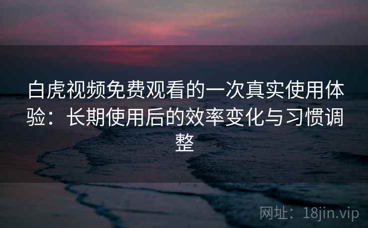 白虎视频免费观看的一次真实使用体验：长期使用后的效率变化与习惯调整