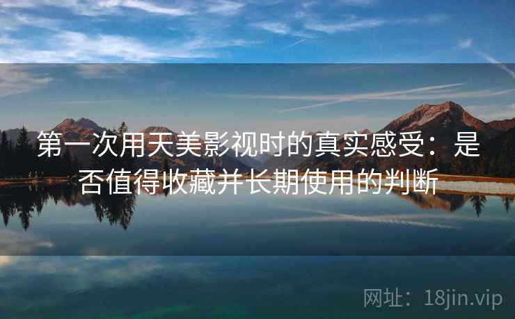 第一次用天美影视时的真实感受：是否值得收藏并长期使用的判断