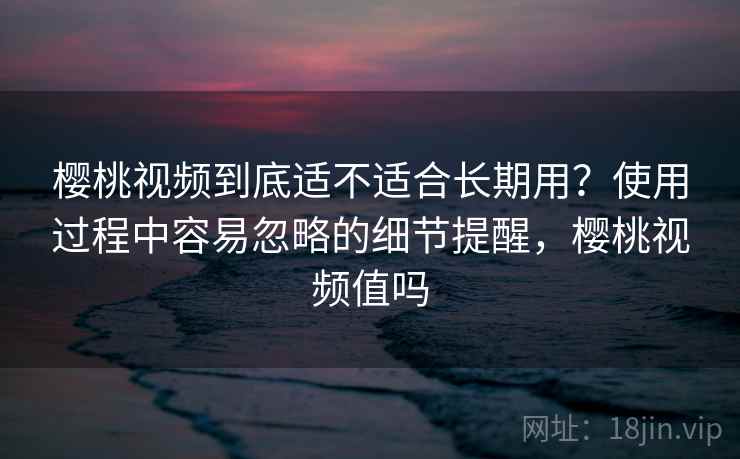 樱桃视频到底适不适合长期用？使用过程中容易忽略的细节提醒，樱桃视频值吗