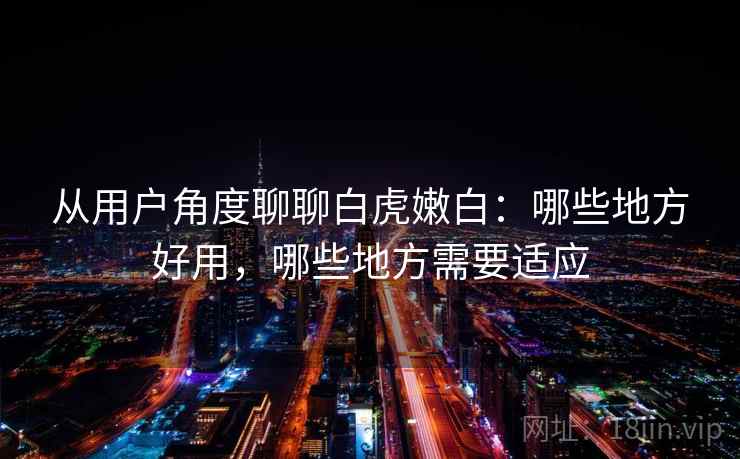 从用户角度聊聊白虎嫩白：哪些地方好用，哪些地方需要适应