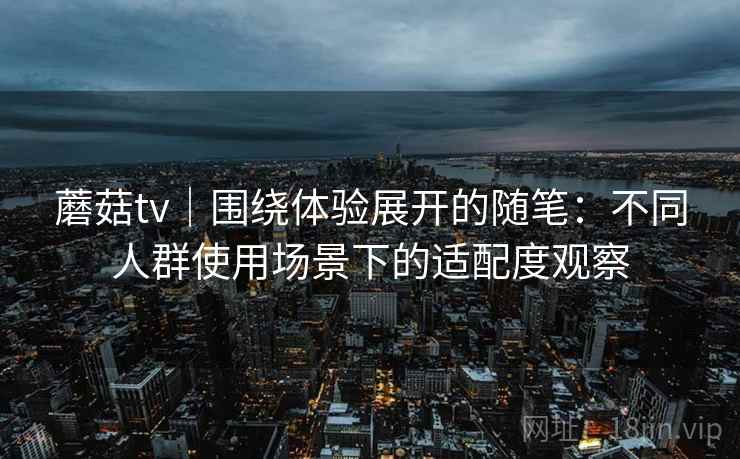 蘑菇tv｜围绕体验展开的随笔：不同人群使用场景下的适配度观察