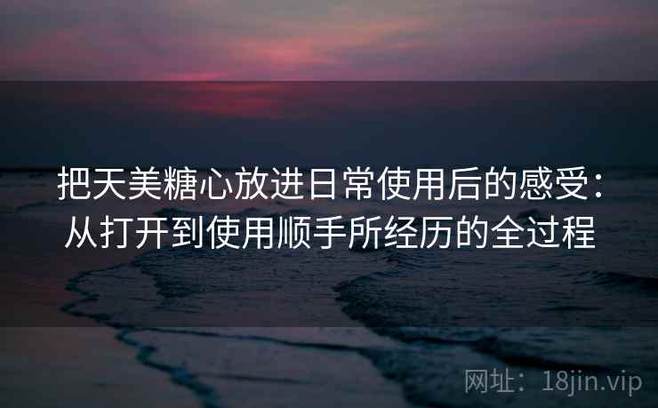 把天美糖心放进日常使用后的感受：从打开到使用顺手所经历的全过程