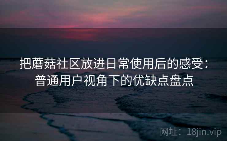 把蘑菇社区放进日常使用后的感受：普通用户视角下的优缺点盘点