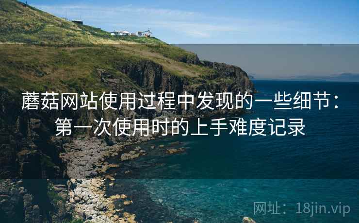 蘑菇网站使用过程中发现的一些细节:第一次使用时的上手难度记录 蘑菇网站使用过程中发现的一些细节:第一次使用时的上手难度记录