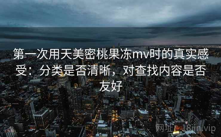 第一次用天美密桃果冻mv时的真实感受：分类是否清晰，对查找内容是否友好