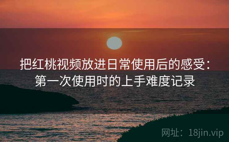 把红桃视频放进日常使用后的感受：第一次使用时的上手难度记录
