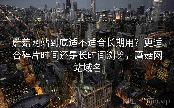 蘑菇网站到底适不适合长期用?更适合碎片时间还是长时间浏览,蘑菇网站域名 蘑菇网站到底适不适合长期用?更适合碎片时间还是长时间浏览,蘑菇网站域名