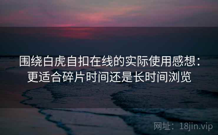 围绕白虎自扣在线的实际使用感想:更适合碎片时间还是长时间浏览 围绕白虎自扣在线的实际使用感想:更适合碎片时间还是长时间浏览