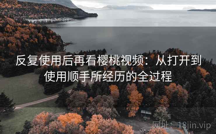 反复使用后再看樱桃视频：从打开到使用顺手所经历的全过程