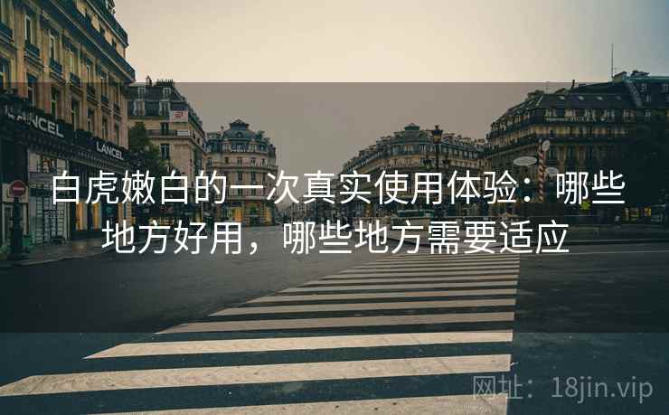 白虎嫩白的一次真实使用体验：哪些地方好用，哪些地方需要适应