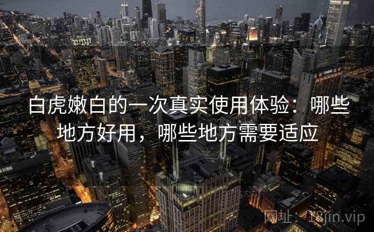 白虎嫩白的一次真实使用体验：哪些地方好用，哪些地方需要适应