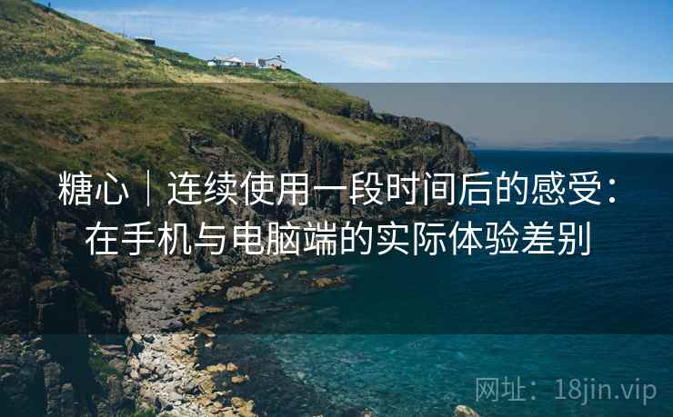 糖心｜连续使用一段时间后的感受：在手机与电脑端的实际体验差别