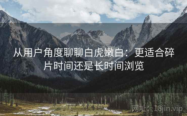 从用户角度聊聊白虎嫩白：更适合碎片时间还是长时间浏览