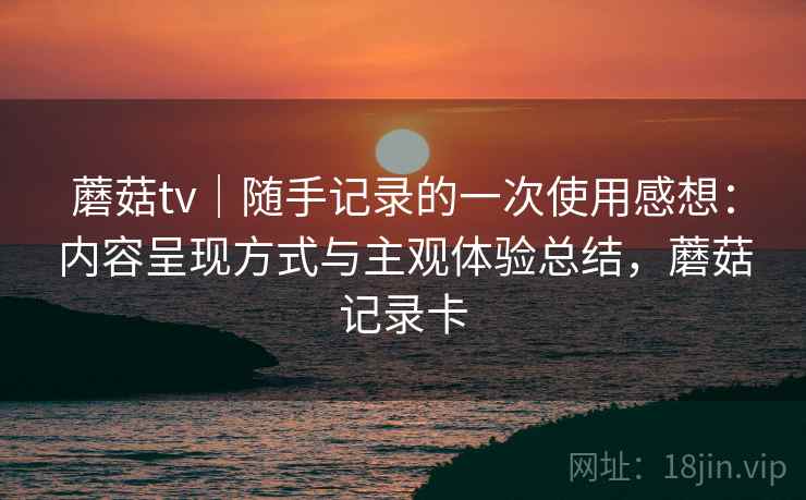 蘑菇tv｜随手记录的一次使用感想：内容呈现方式与主观体验总结，蘑菇记录卡