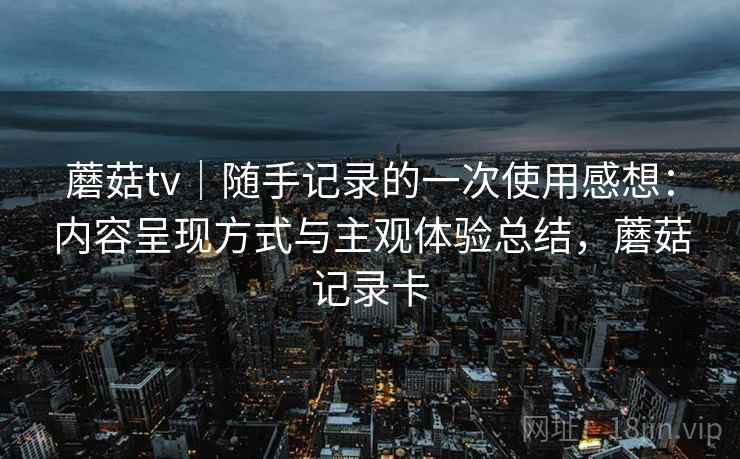 蘑菇tv｜随手记录的一次使用感想：内容呈现方式与主观体验总结，蘑菇记录卡