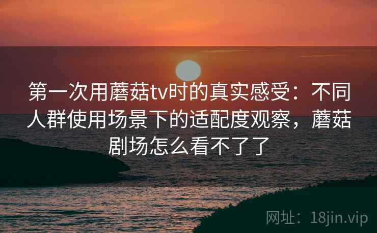 第一次用蘑菇tv时的真实感受：不同人群使用场景下的适配度观察，蘑菇剧场怎么看不了了