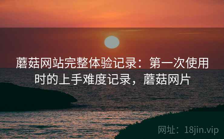 蘑菇网站完整体验记录:第一次使用时的上手难度记录,蘑菇网片 蘑菇网站完整体验记录:第一次使用时的上手难度记录,蘑菇网片