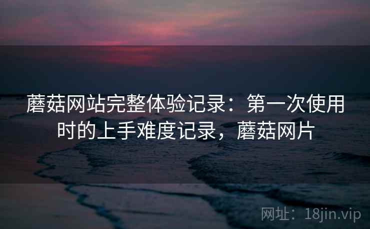 蘑菇网站完整体验记录:第一次使用时的上手难度记录,蘑菇网片 蘑菇网站完整体验记录:第一次使用时的上手难度记录,蘑菇网片