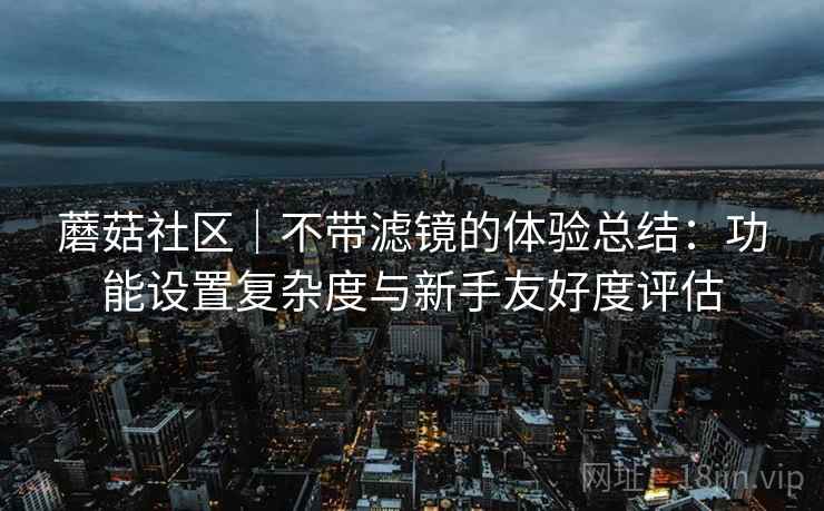 蘑菇社区|不带滤镜的体验总结:功能设置复杂度与新手友好度评估 蘑菇社区|不带滤镜的体验总结:功能设置复杂度与新手友好度评估