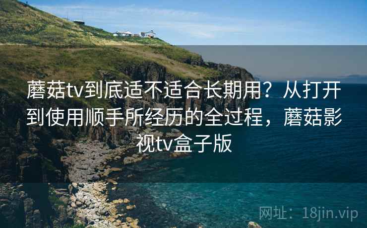 蘑菇tv到底适不适合长期用？从打开到使用顺手所经历的全过程，蘑菇影视tv盒子版