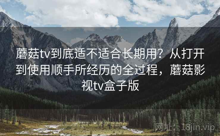 蘑菇tv到底适不适合长期用？从打开到使用顺手所经历的全过程，蘑菇影视tv盒子版
