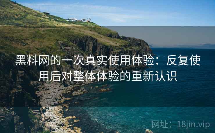 黑料网的一次真实使用体验：反复使用后对整体体验的重新认识