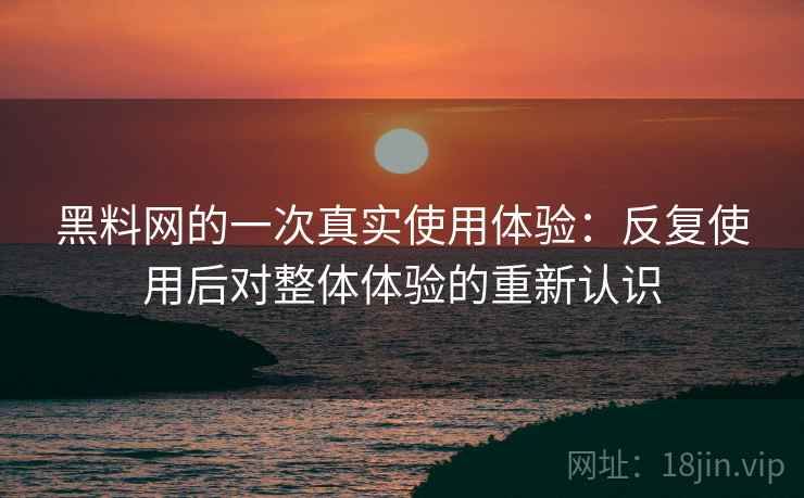 黑料网的一次真实使用体验：反复使用后对整体体验的重新认识