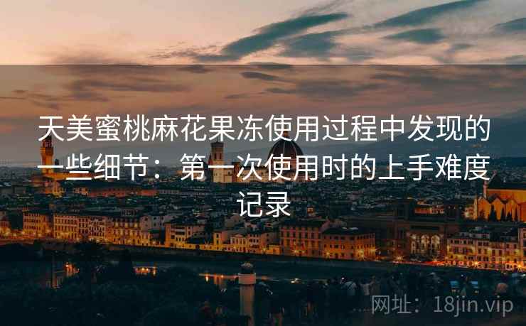 天美蜜桃麻花果冻使用过程中发现的一些细节:第一次使用时的上手难度记录 天美蜜桃麻花果冻使用过程中发现的一些细节:第一次使用时的上手难度记录
