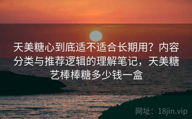 天美糖心到底适不适合长期用？内容分类与推荐逻辑的理解笔记，天美糖艺棒棒糖多少钱一盒