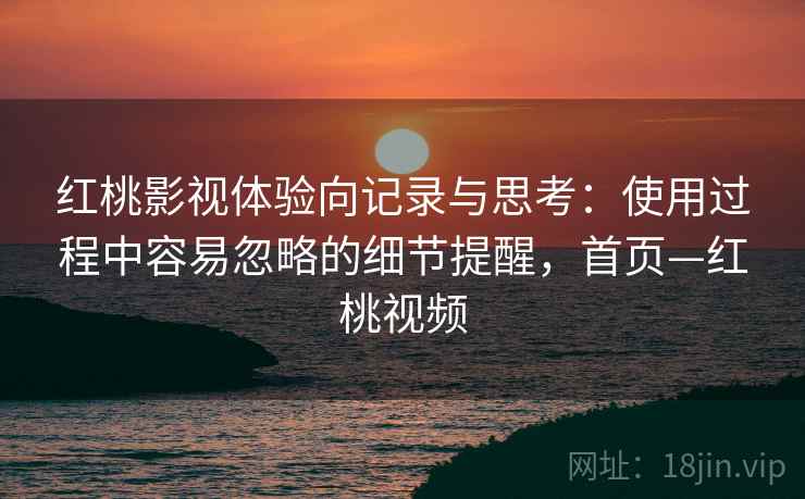 红桃影视体验向记录与思考：使用过程中容易忽略的细节提醒，首页—红桃视频