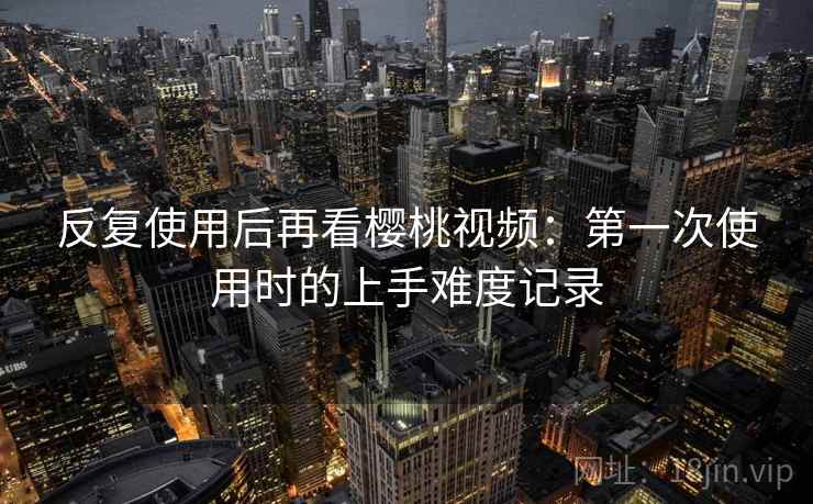 反复使用后再看樱桃视频:第一次使用时的上手难度记录 反复使用后再看樱桃视频:第一次使用时的上手难度记录