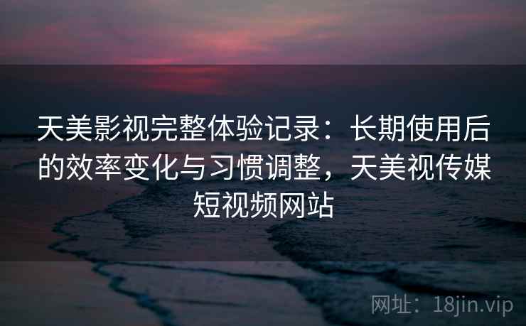 天美影视完整体验记录:长期使用后的效率变化与习惯调整,天美视传媒短视频网站 天美影视完整体验记录:长期使用后的效率变化与习惯调整,天美视传媒短视频网站