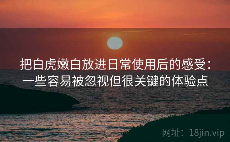 把白虎嫩白放进日常使用后的感受:一些容易被忽视但很关键的体验点 把白虎嫩白放进日常使用后的感受:一些容易被忽视但很关键的体验点