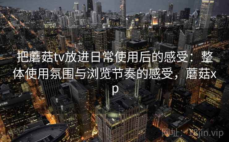 把蘑菇tv放进日常使用后的感受：整体使用氛围与浏览节奏的感受，蘑菇xp