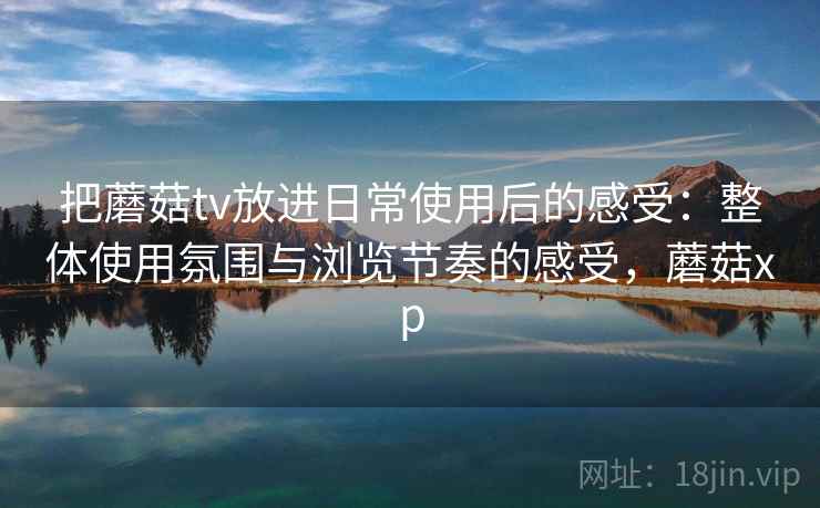 把蘑菇tv放进日常使用后的感受：整体使用氛围与浏览节奏的感受，蘑菇xp